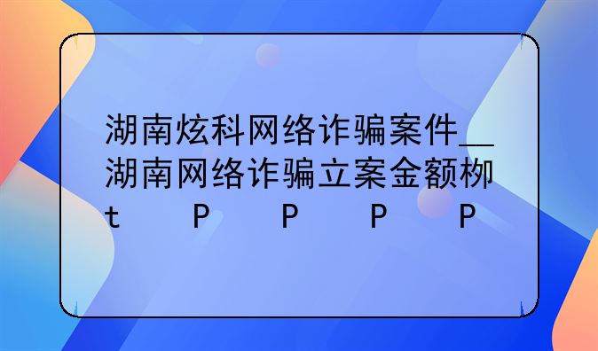 湖南炫科网络诈骗案件__湖南网络诈骗立案金额标准