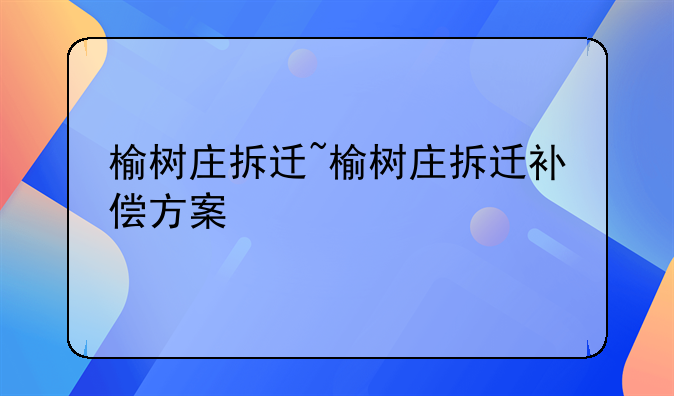 榆树庄拆迁~榆树庄拆迁补偿方案