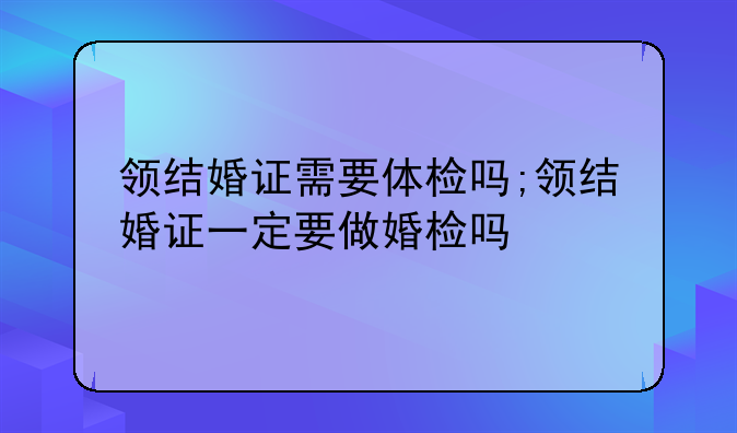领结婚证需要体检吗;领结婚证一定要做婚检吗