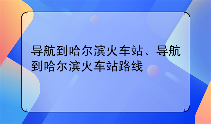 导航到哈尔滨火车站、导航到哈尔滨火车站路线