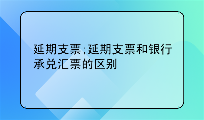 延期支票;延期支票和银行承兑汇票的区别