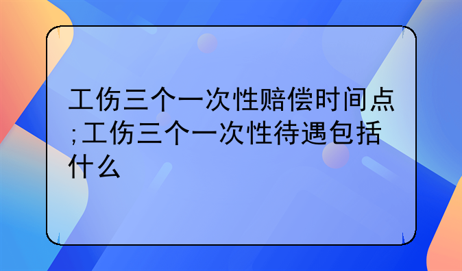 工伤三个一次性赔偿时间点;工伤三个一次性待遇包括什么