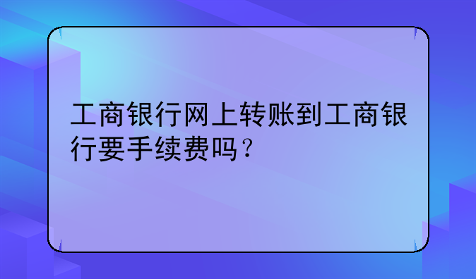 工商银行网上转账到工商银行要手续费吗？