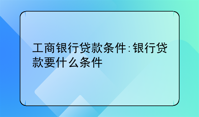 工商银行贷款条件:银行贷款要什么条件
