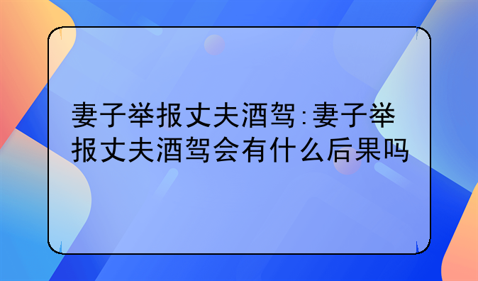 妻子举报丈夫酒驾:妻子举报丈夫酒驾会有什么后果吗