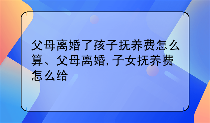 父母离婚了孩子抚养费怎么算、父母离婚,子女抚养费怎么给