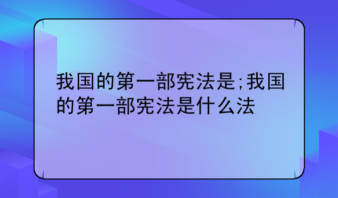 我国的第一部宪法是;我国的第一部宪法是什么法