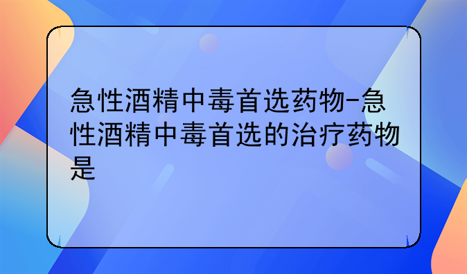 急性酒精中毒首选药物-急性酒精中毒首选的治疗药物是