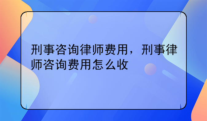 刑事咨询律师费用，刑事律师咨询费用怎么收