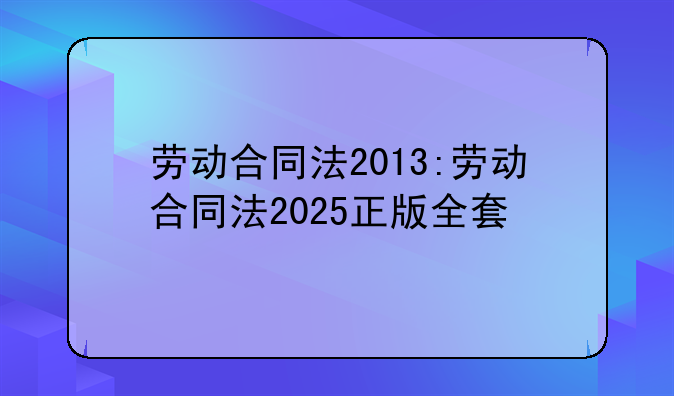 劳动合同法2013:劳动合同法2025正版全套