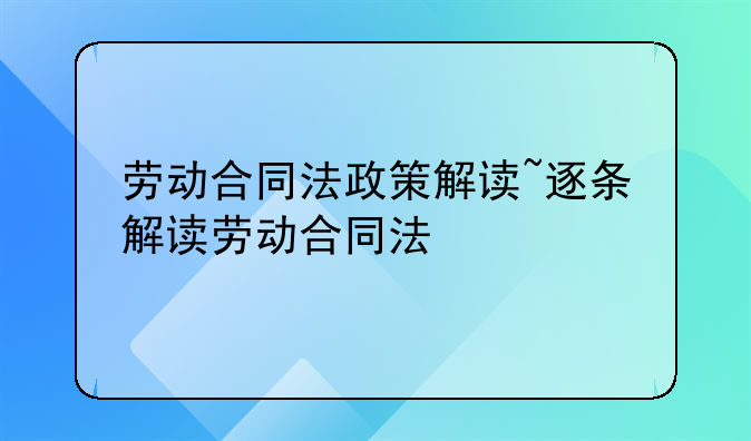 劳动合同法政策解读~逐条解读劳动合同法