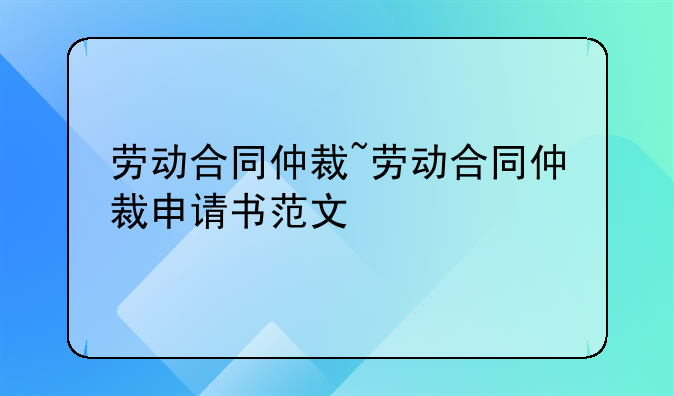 劳动合同仲裁~劳动合同仲裁申请书范文