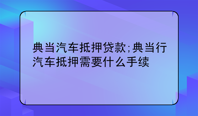 典当汽车抵押贷款;典当行汽车抵押需要什么手续