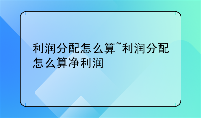 利润分配怎么算~利润分配怎么算净利润